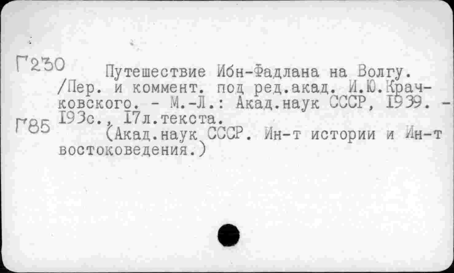 ﻿Путешествие Ибн-Фадлана на Волгу.
/Пер. и коммент, под ред.акад. И.Ю.Крачковского. - М.-Л.: Акад.наук СССР, 1939.
prop- 193с., 17л.текста.
(Акад.наук СССР. Ин-т истории и Ин-т востоковедения. )